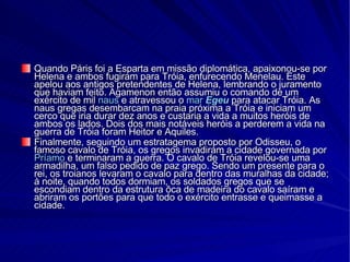 Quando Páris foi a Esparta em missão diplomática, apaixonou-se por Helena e ambos fugiram para Tróia, enfurecendo Menelau. Este apelou aos antigos pretendentes de Helena, lembrando o juramento que haviam feito. Agamenon então assumiu o comando de um exército de mil  naus  e atravessou o  mar   Egeu  para atacar Tróia. As naus gregas desembarcam na praia próxima a Tróia e iniciam um cerco que iria durar dez anos e custaria a vida a muitos heróis de ambos os lados. Dois dos mais notáveis heróis a perderem a vida na guerra de Tróia foram Heitor e Aquiles. Finalmente, seguindo um estratagema proposto por Odisseu, o famoso cavalo de Tróia, os gregos invadiram a cidade governada por  Príamo  e terminaram a guerra. O cavalo de Tróia revelou-se uma armadilha, um falso pedido de paz grego. Sendo um presente para o rei, os troianos levaram o cavalo para dentro das muralhas da cidade; à noite, quando todos dormiam, os soldados gregos que se escondiam dentro da estrutura ôca de madeira do cavalo saíram e abriram os portões para que todo o exército entrasse e queimasse a cidade. 
