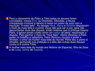 Para o casamento de Peleu e Tétis todos os deuses foram convidados, menos  Éris , ou Discórdia. Ofendida, a deusa compareceu invisível e deixou à mesa um pomo de ouro com a inscrição “À mais bela”. As deusas  Hera ,  Atena  e  Afrodite  disputaram o título de mais bela e o pomo. Zeus não quis ser o juiz, para não descontentar duas das deusas, então ordenou que o príncipe troiano Páris, à época sendo criado como um  pastor  ali perto, resolvesse a disputa. Para ganhar o título de “mais bela”, Atena ofereceu a Páris poder na batalha e sabedoria, Hera ofereceu riqueza e poder e Afrodite, o amor da mulher mais bela do mundo. Páris deu o pomo à Afrodite, ganhando sua proteção e o ódio das outras duas deusas contra si e contra Tróia. A mulher mais bela do mundo era  Helena de Esparta) , filha de Zeus e de  Leda ,  rainha  de  Esparta . 