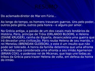 RESUMO Do aclamado diretor de Mar em Fúria...  Ao longo do tempo, os homens travaram guerras. Uns pelo poder, outros pela glória, outros pela honra – e alguns por amor. Na Grécia antiga, a paixão de um dos casais mais lendários da História, Páris, príncipe de Tróia (ORLANDO BLOOM), e Helena (DIANE KRUGER), rainha de Esparta, desencadeia uma guerra que irá devastar uma civilização. Páris rouba Helena de seu marido, o rei Menelau (BRENDAN GLEESON), e este é um insulto que não pode ser tolerado. A honra da família determina que uma afronta a Menelau seja considerada uma afronta a seu irmão Agamenon (BRIAN COX), o poderoso rei de Micenas, que logo une todas as tribos da Grécia para trazer Helena de volta, em defesa da honra do irmão. 