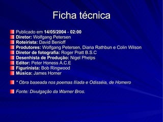 Ficha técnica Publicado em  14/05/2004  -  02:00   Diretor:  Wolfgang Petersen  Roteirista:  David Benioff Produtores:  Wolfgang Petersen, Diana Rathbun e Colin Wilson Diretor de fotografia:  Roger Pratt B.S.C Desenhista de Produção:  Nigel Phelps Editor:  Peter Honess A.C.E Figurinista:  Bob Ringwood Música:  James Horner * Obra baseada nos poemas Ilíada e Odisséia, de Homero Fonte: Divulgação da Warner Bros.   