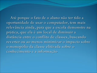 Até porque o fato de o aluno não ter tido a oportunidade de usar o computador, tem mais relevância ainda, para que a escola demonstre na prática, que ela é um local de diminuir a distância entre o conflito de classes, buscando reverter ou ao menos minimizar o impacto sobre o monopólio da classe elitizada sobre o conhecimento e a informação   
