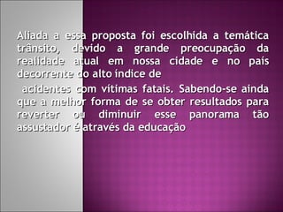 Aliada a essa proposta foi escolhida a temática trânsito, devido a grande preocupação da realidade atual em nossa cidade e no país decorrente do alto índice de acidentes com vítimas fatais. Sabendo-se ainda que a melhor forma de se obter resultados para reverter ou diminuir esse panorama tão assustador é através da educação 