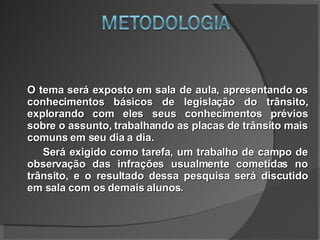 O tema será exposto em sala de aula, apresentando os conhecimentos básicos de legislação do trânsito, explorando com eles seus conhecimentos prévios sobre o assunto, trabalhando as placas de trânsito mais comuns em seu dia a dia. Será exigido como tarefa, um trabalho de campo de observação das infrações usualmente cometidas no trânsito, e o resultado dessa pesquisa será discutido em sala com os demais alunos. 