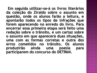 Em seguida utilizar-se-á os livros literários da coleção do Ziraldo sobre o assunto em questão, onde os alunos farão a leitura, e apontarão todos os tipos de infrações que forem aparecendo no enredo do livro. Para encerrar essa primeira etapa será feito uma redação sobre o trânsito, e um cartaz sobre o assunto em que aparecerá duas situações, uma com as formas corretas e outra dos erros cometidos no trânsito. Os alunos produzirão ainda uma poesia para participarem do concurso do DETRAN. 