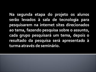 Na segunda etapa do projeto os alunos serão levados à sala de tecnologia para pesquisarem na internet sites direcionados ao tema, fazendo pesquisa sobre o assunto, cada grupo pesquisará um tema, depois o resultado da pesquisa será apresentado à turma através de seminário. 