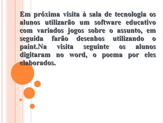 Em próxima visita à sala de tecnologia os alunos utilizarão um software educativo com variados jogos sobre o assunto, em seguida farão desenhos utilizando o paint.Na visita seguinte os alunos digitaram no word, o poema por eles elaborados. 
