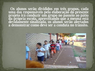 Os alunos serão divididos em três grupos, cada uma das responsáveis pela elaboração do presente projeto irá conduzir um grupo no passeio ao pátio da própria escola, aproveitando que a mesma está devidamente sinalizada, os alunos serão alertados a demonstrar como deve ser a conduta no trânsito. 