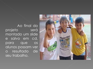 Ao final do projeto será montado um slide e salvo em cd, para que os alunos possam ver o resultado de seu trabalho.  
