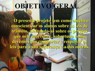 OBJETIVO GERAL       O presente projeto tem como objetivo conscientizar os alunos sobre as leis de trânsito, alertando-as sobre os perigos que nele ocorrem e, sobretudo como devemos nos comportar e respeitar as leis para a sua segurança e a dos outros. 