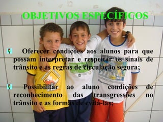    Oferecer condições aos alunos para que possam interpretar e respeitar os sinais de trânsito e as regras de circulação segura;    Possibilitar ao aluno condições de reconhecimento das transgressões no trânsito e as formas de evitá-las;     OBJETIVOS ESPECÍFICOS 