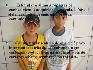    Estimular o aluno a repassar os conhecimentos adquiridos na escola, e fora dela, aos pais e demais membros da comunidade; Conscientizar o aluno de que ele é parte integrante do trânsito, envolvendo-o em campanhas educativas na escola através de cartazes sobre a segurança no trânsito. 