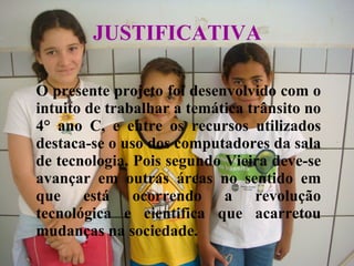 JUSTIFICATIVA   O presente projeto foi desenvolvido com o intuito de trabalhar a temática trânsito no 4° ano C, e entre os recursos utilizados destaca-se o uso dos computadores da sala de tecnologia. Pois segundo Vieira deve-se avançar em outras áreas no sentido em que está ocorrendo a revolução tecnológica e cientifica que acarretou mudanças na sociedade. 