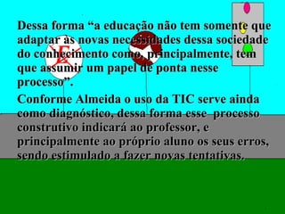 Dessa forma “a educação não tem somente que adaptar às novas necessidades dessa sociedade do conhecimento como, principalmente, tem que assumir um papel de ponta nesse processo”. Conforme Almeida o uso da TIC serve ainda como diagnóstico, dessa forma esse  processo construtivo indicará ao professor, e principalmente ao próprio aluno os seus erros, sendo estimulado a fazer novas tentativas. 