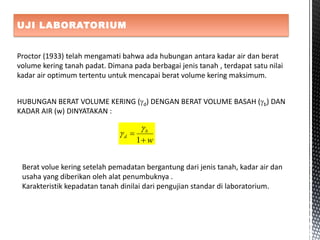 UJI LABORATORIUM
Proctor (1933) telah mengamati bahwa ada hubungan antara kadar air dan berat
volume kering tanah padat. Dimana pada berbagai jenis tanah , terdapat satu nilai
kadar air optimum tertentu untuk mencapai berat volume kering maksimum.
HUBUNGAN BERAT VOLUME KERING (d) DENGAN BERAT VOLUME BASAH (b) DAN
KADAR AIR (w) DINYATAKAN :
w
b
d


1


Berat volue kering setelah pemadatan bergantung dari jenis tanah, kadar air dan
usaha yang diberikan oleh alat penumbuknya .
Karakteristik kepadatan tanah dinilai dari pengujian standar di laboratorium.
 