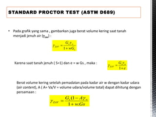 STANDARD PROCTOR TEST (ASTM D689)
• Pada grafik yang sama , gambarkan juga berat volume kering saat tanah
menjadi jenuh air (zav) :
s
w
s
ZAV
wG
G


1


Karena saat tanah jenuh ( S=1) dan e = w Gs , maka :
e
G w
s
ZAV


1


Berat volume kering setelah pemadatan pada kadar air w dengan kadar udara
(air content), A ( A= Va/V = volume udara/volume total) dapat dihitung dengan
persamaan :
Gs
w
A
G w
s
ZAV
.
1
1
(





 