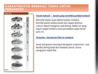 KARAKTERISTIK BERBAGAI TANAH UNTUK
PEMADATAN
Tanah kohesif : tanah yang memiliki partikel terkecil
Memiliki ikatan kuat akibat tarikan molekul,
bersifat plastis ketika basah dan dapat diremas
namun dapat mengeras saat kering. Kadar air yang
tepat sangat kritikal untuk pemadatan pada tanah
jenis ini.
Granular : berukuran fine to medium
Sand and gravel mencapai kerapatan maksimum saat
kondisi kering total dan keadaan jenuh. Kurva
pengujian ralatif flat.
 