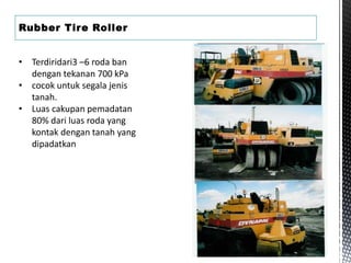 Rubber Tire Roller
• Terdiridari3 –6 roda ban
dengan tekanan 700 kPa
• cocok untuk segala jenis
tanah.
• Luas cakupan pemadatan
80% dari luas roda yang
kontak dengan tanah yang
dipadatkan
 