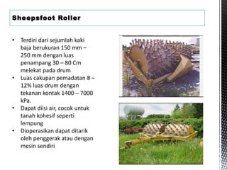 Sheepsfoot Roller
• Terdiri dari sejumlah kaki
baja berukuran 150 mm –
250 mm dengan luas
penampang 30 – 80 Cm
melekat pada drum
• Luas cakupan pemadatan 8 –
12% luas drum dengan
tekanan kontak 1400 – 7000
kPa.
• Dapat diisi air, cocok untuk
tanah kohesif seperti
lempung
• Dioperasikan dapat ditarik
oleh penggerak atau dengan
mesin sendiri
 