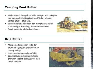 Tamping Foot Roller
• Mirip seperti sheepsfoot roller dengan luas cakupan
pemadatan lebih tinggi yaitu 40 % dan tekanan
kontak 1400 – 8400 kPa.
• Baik untuk tanah kohesif dan menghasilkan aksi
static weight, kneading, impact dan vibrasi.
• Cocok untuk tanah berbutir halus
Grid Roller
• Alat pemadat dengan roda dari
drum baja yang dilapisi anyaman
batangan baja.
• Luas cakupan pemadatan 50%.
• Cocok digunakan untuk material
granular seperti pasir, gravel atau
tanah berbatu
 