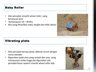 Baby Roller
Vibrating plate
• Alat pemadat smooth wheel roller yang
berukuran kecil
• Kemampuan 10 – 30 kPa.
• Aksi yang dihasilkan static weight dan efek vibrasi
• Alat pemadat berupa pelat, dikenal umum dengan
nama stamper.
• Digunakan pada area yang sempit dan area yang
mempunyai resiko tinggi jika digunakan alat
pemadat besar seperti smooth wheel roller dsb.
 