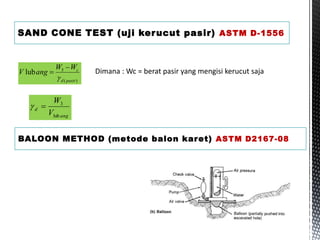 SAND CONE TEST (uji kerucut pasir) ASTM D-1556
)
(
5
lub
pasir
d
c
W
W
ang
V


 Dimana : Wc = berat pasir yang mengisi kerucut saja
ang
d
V
W
lub
3


BALOON METHOD (metode balon karet) ASTM D2167-08
 