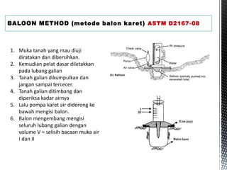 BALOON METHOD (metode balon karet) ASTM D2167-08
1. Muka tanah yang mau diuji
diratakan dan dibersihkan.
2. Kemudian pelat dasar diletakkan
pada lubang galian
3. Tanah galian dikumpulkan dan
jangan sampai tercecer.
4. Tanah galian ditimbang dan
diperiksa kadar airnya
5. Lalu pompa karet air didorong ke
bawah mengisi balon.
6. Balon mengembang mengisi
seluruh lubang galian dengan
volume V = selisih bacaan muka air
I dan II
 