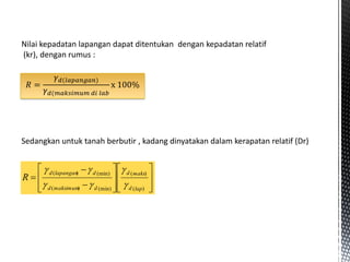 Nilai kepadatan lapangan dapat ditentukan dengan kepadatan relatif
(kr), dengan rumus :
Sedangkan untuk tanah berbutir , kadang dinyatakan dalam kerapatan relatif (Dr)



















)
(
)
(
(min)
)
(
(min)
)
(
lap
d
maks
d
d
maksimum
d
d
lapangan
d
R






𝑅 =
𝛾𝑑(𝑙𝑎𝑝𝑎𝑛𝑔𝑎𝑛)
𝛾𝑑(𝑚𝑎𝑘𝑠𝑖𝑚𝑢𝑚 𝑑𝑖 𝑙𝑎𝑏
x 100%
 