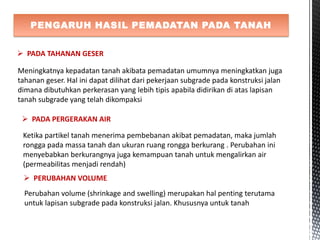 PENGARUH HASIL PEMADATAN PADA TANAH
 PADA TAHANAN GESER
Meningkatnya kepadatan tanah akibata pemadatan umumnya meningkatkan juga
tahanan geser. Hal ini dapat dilihat dari pekerjaan subgrade pada konstruksi jalan
dimana dibutuhkan perkerasan yang lebih tipis apabila didirikan di atas lapisan
tanah subgrade yang telah dikompaksi
 PADA PERGERAKAN AIR
Ketika partikel tanah menerima pembebanan akibat pemadatan, maka jumlah
rongga pada massa tanah dan ukuran ruang rongga berkurang . Perubahan ini
menyebabkan berkurangnya juga kemampuan tanah untuk mengalirkan air
(permeabilitas menjadi rendah)
 PERUBAHAN VOLUME
Perubahan volume (shrinkage and swelling) merupakan hal penting terutama
untuk lapisan subgrade pada konstruksi jalan. Khususnya untuk tanah
 