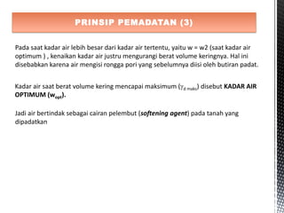 PRINSIP PEMADATAN (3)
Pada saat kadar air lebih besar dari kadar air tertentu, yaitu w = w2 (saat kadar air
optimum ) , kenaikan kadar air justru mengurangi berat volume keringnya. Hal ini
disebabkan karena air mengisi rongga pori yang sebelumnya diisi oleh butiran padat.
Kadar air saat berat volume kering mencapai maksimum (d maks) disebut KADAR AIR
OPTIMUM (wopt).
Jadi air bertindak sebagai cairan pelembut (softening agent) pada tanah yang
dipadatkan
 