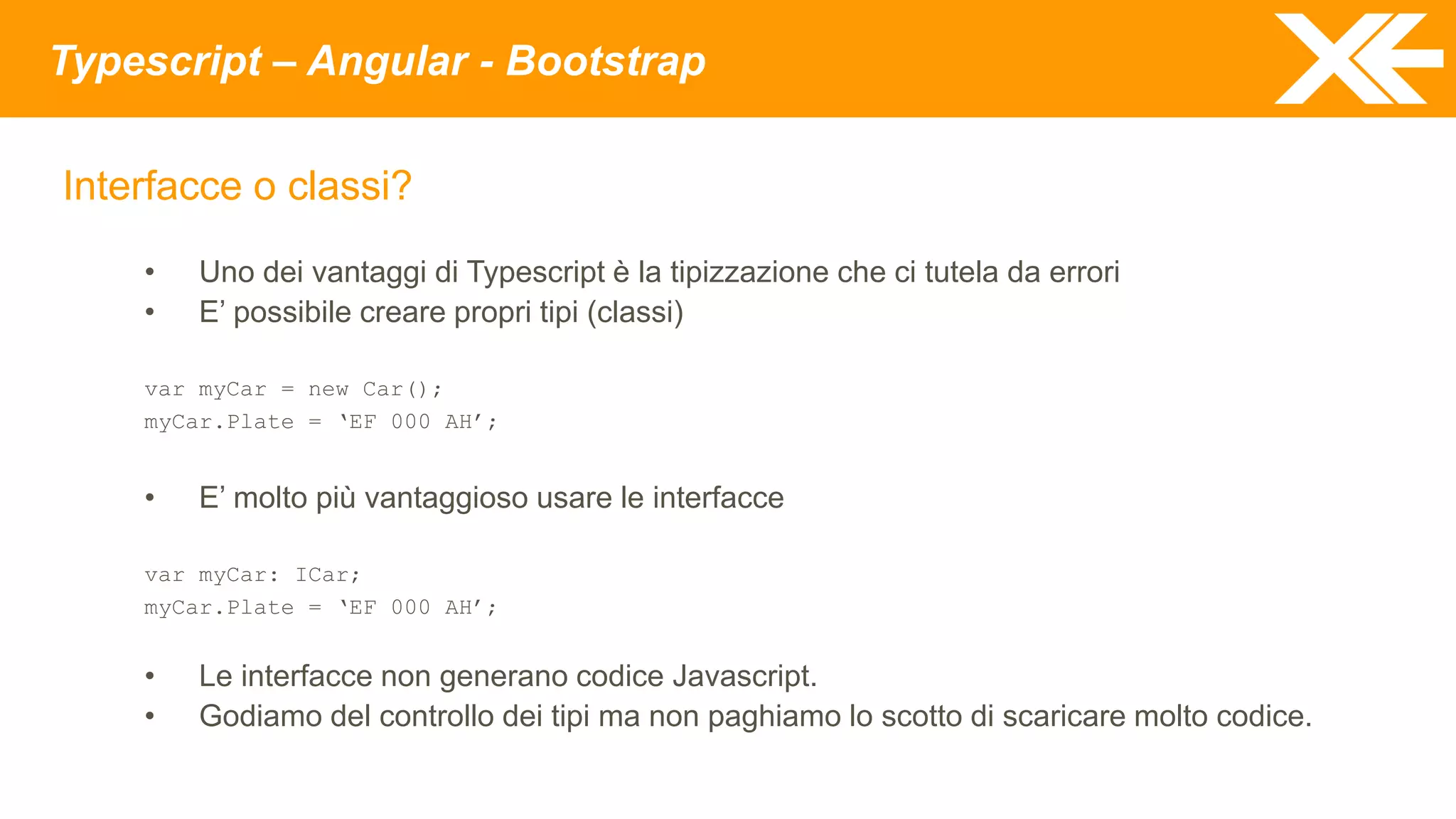 Typescript – Angular - Bootstrap
Interfacce o classi?
• Uno dei vantaggi di Typescript è la tipizzazione che ci tutela da errori
• E’ possibile creare propri tipi (classi)
var myCar = new Car();
myCar.Plate = ‘EF 000 AH’;
• E’ molto più vantaggioso usare le interfacce
var myCar: ICar;
myCar.Plate = ‘EF 000 AH’;
• Le interfacce non generano codice Javascript.
• Godiamo del controllo dei tipi ma non paghiamo lo scotto di scaricare molto codice.
 