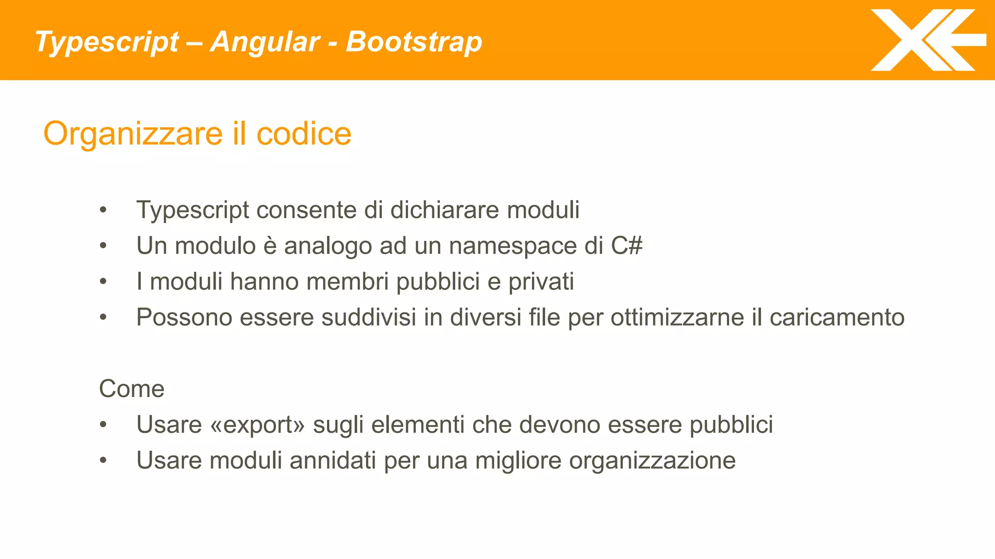 Typescript – Angular - Bootstrap
Organizzare il codice
• Typescript consente di dichiarare moduli
• Un modulo è analogo ad un namespace di C#
• I moduli hanno membri pubblici e privati
• Possono essere suddivisi in diversi file per ottimizzarne il caricamento
Come
• Usare «export» sugli elementi che devono essere pubblici
• Usare moduli annidati per una migliore organizzazione
 
