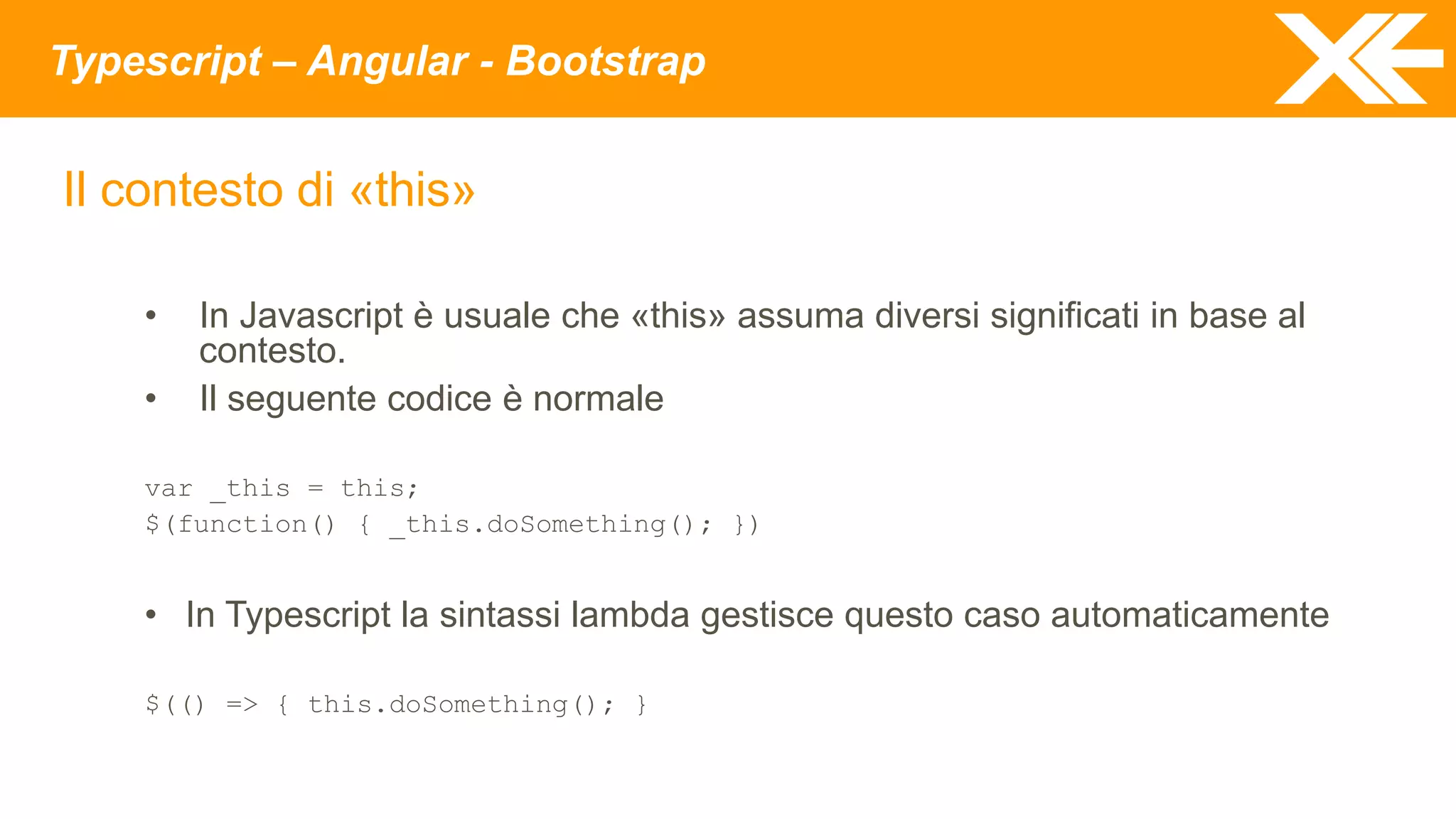 Typescript – Angular - Bootstrap
Il contesto di «this»
• In Javascript è usuale che «this» assuma diversi significati in base al
contesto.
• Il seguente codice è normale
var _this = this;
$(function() { _this.doSomething(); })
• In Typescript la sintassi lambda gestisce questo caso automaticamente
$(() => { this.doSomething(); }
 