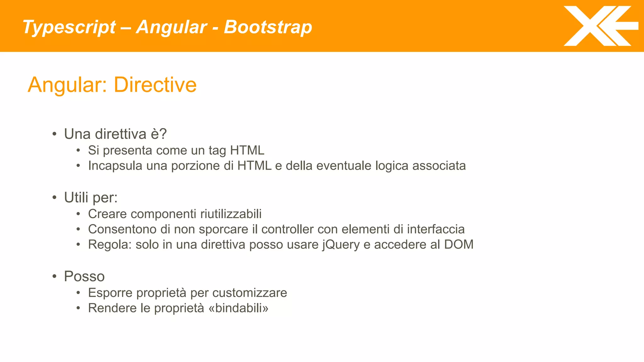 Typescript – Angular - Bootstrap
Angular: Directive
• Una direttiva è?
• Si presenta come un tag HTML
• Incapsula una porzione di HTML e della eventuale logica associata
• Utili per:
• Creare componenti riutilizzabili
• Consentono di non sporcare il controller con elementi di interfaccia
• Regola: solo in una direttiva posso usare jQuery e accedere al DOM
• Posso
• Esporre proprietà per customizzare
• Rendere le proprietà «bindabili»
 