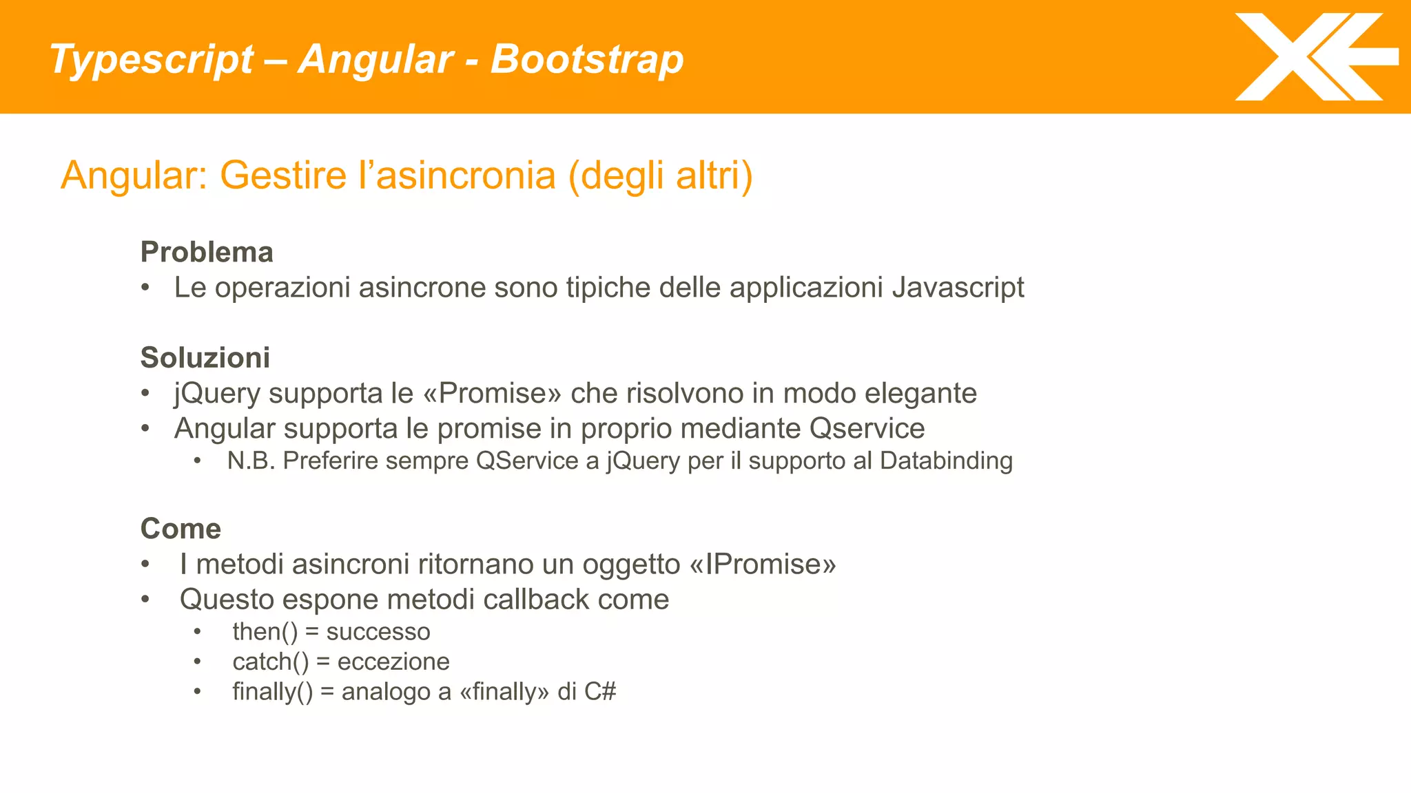Typescript – Angular - Bootstrap
Angular: Gestire l’asincronia (degli altri)
Problema
• Le operazioni asincrone sono tipiche delle applicazioni Javascript
Soluzioni
• jQuery supporta le «Promise» che risolvono in modo elegante
• Angular supporta le promise in proprio mediante Qservice
• N.B. Preferire sempre QService a jQuery per il supporto al Databinding
Come
• I metodi asincroni ritornano un oggetto «IPromise»
• Questo espone metodi callback come
• then() = successo
• catch() = eccezione
• finally() = analogo a «finally» di C#
 