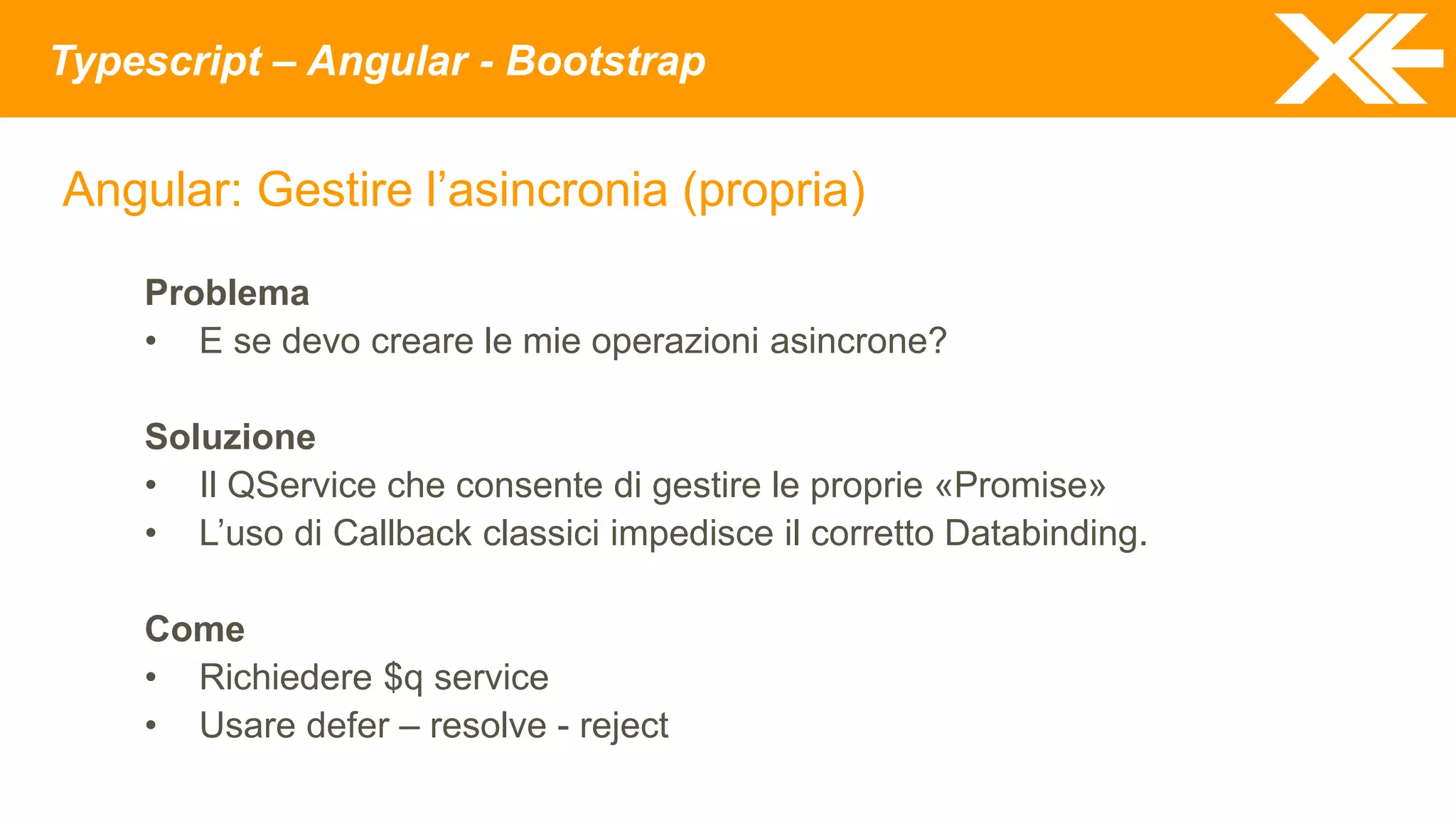 Typescript – Angular - Bootstrap
Angular: Gestire l’asincronia (propria)
Problema
• E se devo creare le mie operazioni asincrone?
Soluzione
• Il QService che consente di gestire le proprie «Promise»
• L’uso di Callback classici impedisce il corretto Databinding.
Come
• Richiedere $q service
• Usare defer – resolve - reject
 