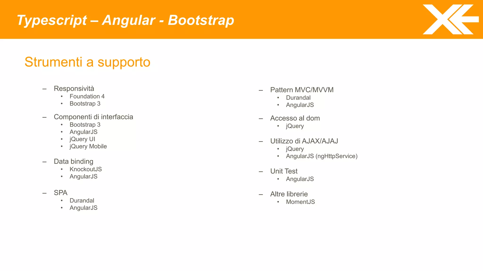 Typescript – Angular - Bootstrap
Strumenti a supporto
– Responsività
• Foundation 4
• Bootstrap 3
– Componenti di interfaccia
• Bootstrap 3
• AngularJS
• jQuery UI
• jQuery Mobile
– Data binding
• KnockoutJS
• AngularJS
– SPA
• Durandal
• AngularJS
– Pattern MVC/MVVM
• Durandal
• AngularJS
– Accesso al dom
• jQuery
– Utilizzo di AJAX/AJAJ
• jQuery
• AngularJS (ngHttpService)
– Unit Test
• AngularJS
– Altre librerie
• MomentJS
 