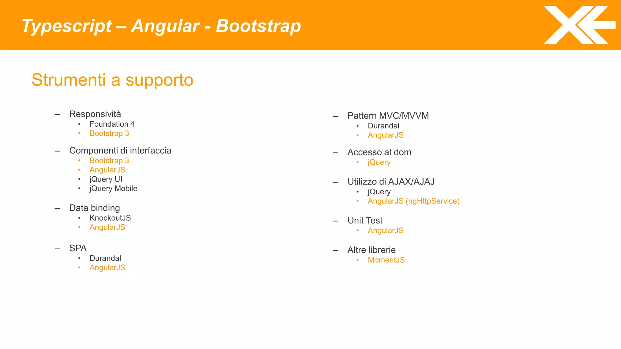 Typescript – Angular - Bootstrap
Strumenti a supporto
– Responsività
• Foundation 4
• Bootstrap 3
– Componenti di interfaccia
• Bootstrap 3
• AngularJS
• jQuery UI
• jQuery Mobile
– Data binding
• KnockoutJS
• AngularJS
– SPA
• Durandal
• AngularJS
– Pattern MVC/MVVM
• Durandal
• AngularJS
– Accesso al dom
• jQuery
– Utilizzo di AJAX/AJAJ
• jQuery
• AngularJS (ngHttpService)
– Unit Test
• AngularJS
– Altre librerie
• MomentJS
 