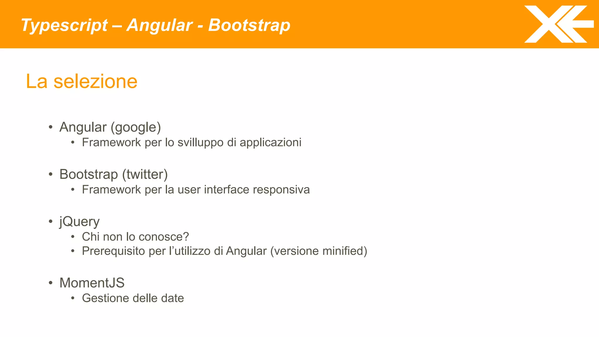 Typescript – Angular - Bootstrap
La selezione
• Angular (google)
• Framework per lo svilluppo di applicazioni
• Bootstrap (twitter)
• Framework per la user interface responsiva
• jQuery
• Chi non lo conosce?
• Prerequisito per l’utilizzo di Angular (versione minified)
• MomentJS
• Gestione delle date
 
