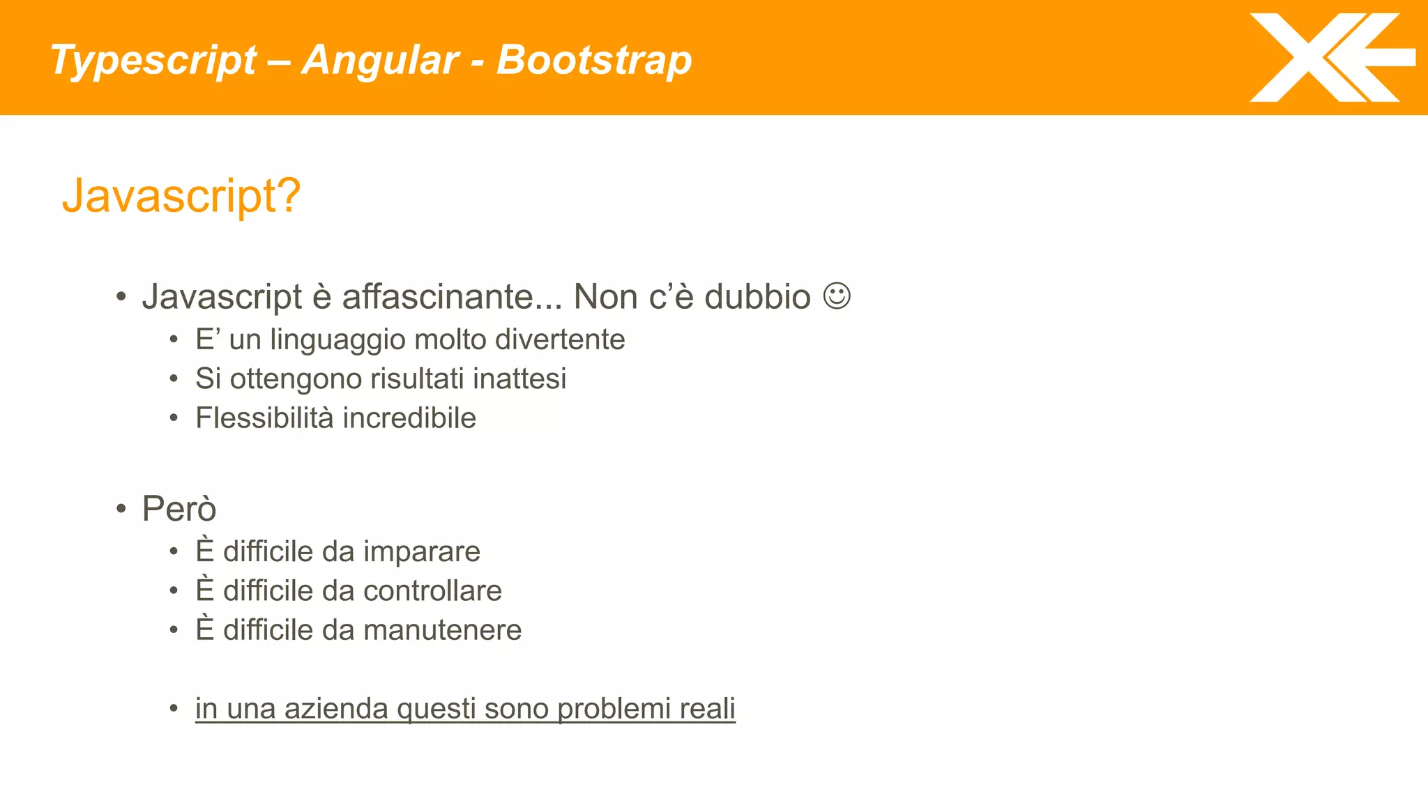 Typescript – Angular - Bootstrap
Javascript?
• Javascript è affascinante... Non c’è dubbio 
• E’ un linguaggio molto divertente
• Si ottengono risultati inattesi
• Flessibilità incredibile
• Però
• È difficile da imparare
• È difficile da controllare
• È difficile da manutenere
• in una azienda questi sono problemi reali
 