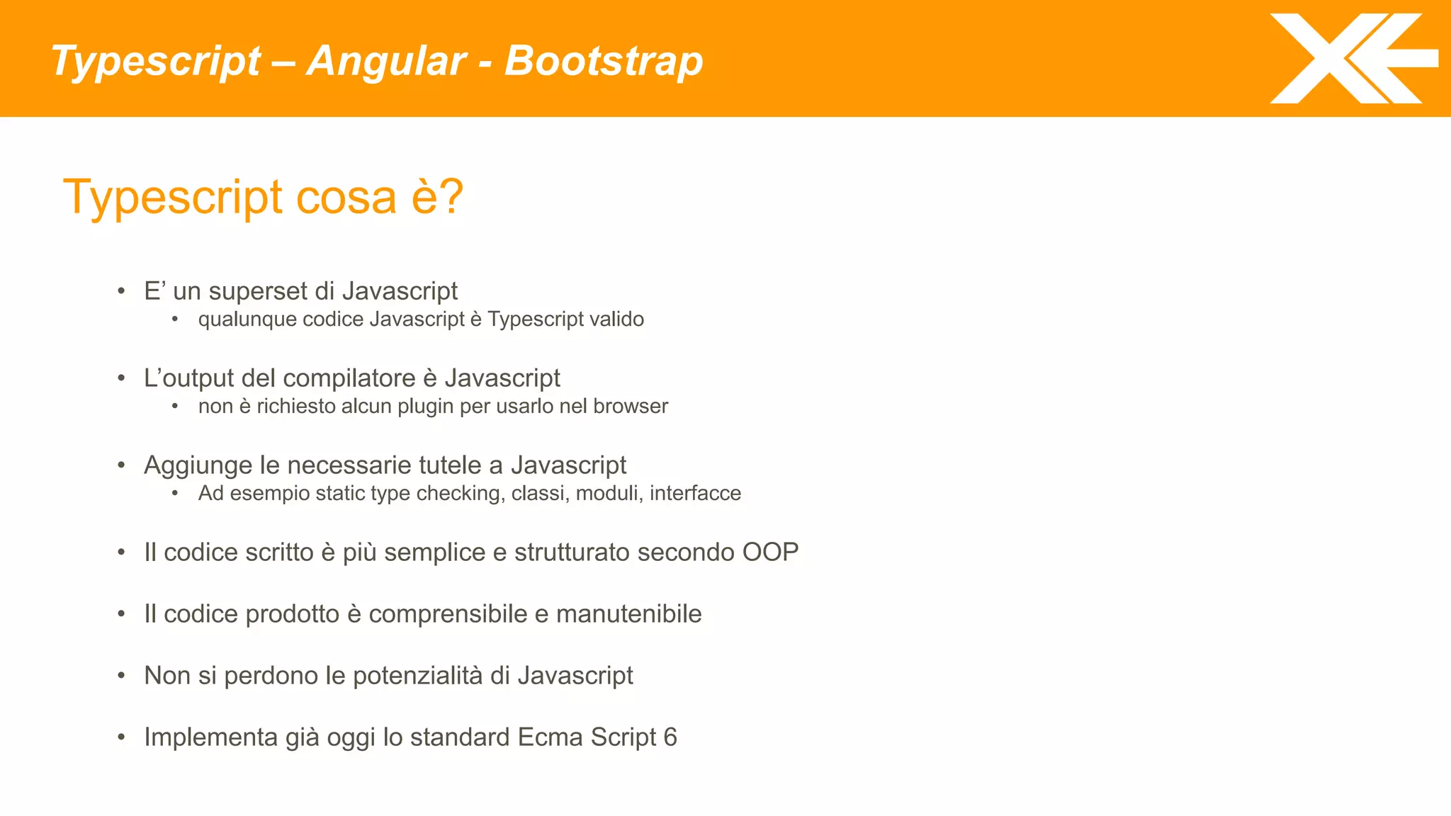 Typescript – Angular - Bootstrap
Typescript cosa è?
• E’ un superset di Javascript
• qualunque codice Javascript è Typescript valido
• L’output del compilatore è Javascript
• non è richiesto alcun plugin per usarlo nel browser
• Aggiunge le necessarie tutele a Javascript
• Ad esempio static type checking, classi, moduli, interfacce
• Il codice scritto è più semplice e strutturato secondo OOP
• Il codice prodotto è comprensibile e manutenibile
• Non si perdono le potenzialità di Javascript
• Implementa già oggi lo standard Ecma Script 6
 