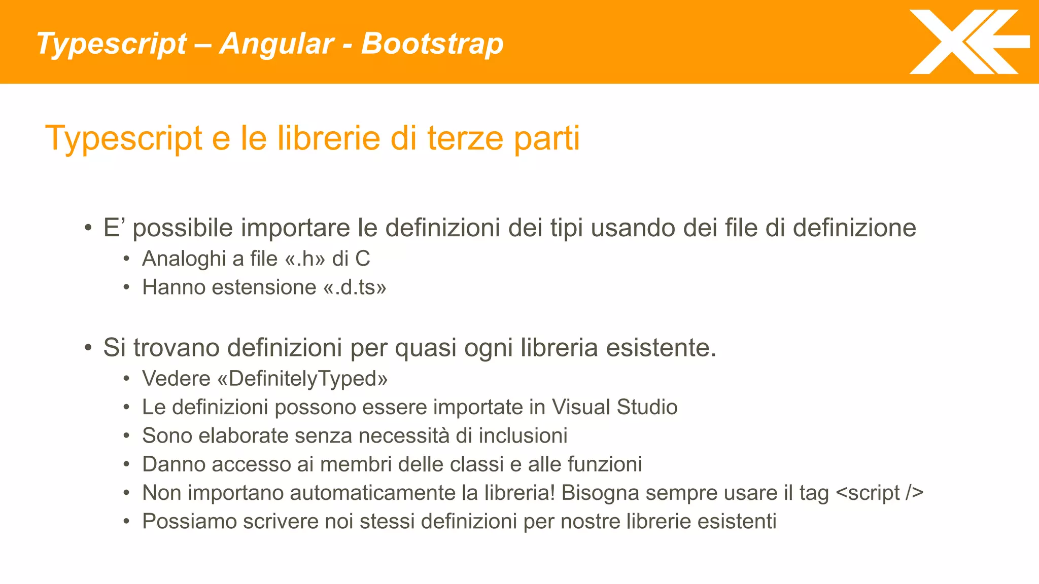 Typescript – Angular - Bootstrap
Typescript e le librerie di terze parti
• E’ possibile importare le definizioni dei tipi usando dei file di definizione
• Analoghi a file «.h» di C
• Hanno estensione «.d.ts»
• Si trovano definizioni per quasi ogni libreria esistente.
• Vedere «DefinitelyTyped»
• Le definizioni possono essere importate in Visual Studio
• Sono elaborate senza necessità di inclusioni
• Danno accesso ai membri delle classi e alle funzioni
• Non importano automaticamente la libreria! Bisogna sempre usare il tag <script />
• Possiamo scrivere noi stessi definizioni per nostre librerie esistenti
 
