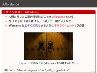 Aﬀordance
デザイン原理 1: Aﬀordance
• 人間とモノとの間の関係性のことを aﬀordance という
• 例.「紙」に「字を書ける」、「扉」に「開ける」など
⇨ aﬀordance を上手く知覚できるような手がかり (ヒント) が必要
Figure: ドアの取っ手 (aﬀordance を知覚するヒント)
出典: http://badui.org/articles/pull_or_push.html 10 / 27
 