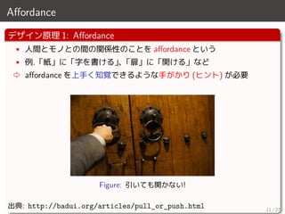Aﬀordance
デザイン原理 1: Aﬀordance
• 人間とモノとの間の関係性のことを aﬀordance という
• 例.「紙」に「字を書ける」、「扉」に「開ける」など
⇨ aﬀordance を上手く知覚できるような手がかり (ヒント) が必要
Figure: 引いても開かない!
出典: http://badui.org/articles/pull_or_push.html 11 / 27
 