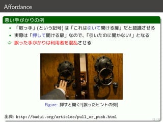 Aﬀordance
悪い手がかりの例
• 「取っ手」(という記号) は「これは引いて開ける扉」だと認識させる
• 実際は「押して開ける扉」なので、「引いたのに開かない!」となる
⇨ 誤った手がかりは利用者を混乱させる
Figure: 押すと開く!(誤ったヒントの例)
出典: http://badui.org/articles/pull_or_push.html
12 / 27
 