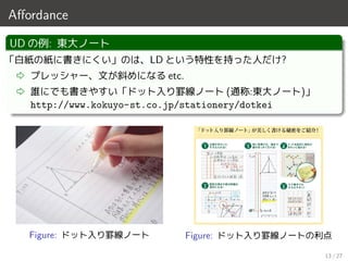 Aﬀordance
UD の例: 東大ノート
「白紙の紙に書きにくい」のは、LD という特性を持った人だけ?
⇨ プレッシャー、文が斜めになる etc.
⇨ 誰にでも書きやすい「ドット入り罫線ノート (通称:東大ノート)」
http://www.kokuyo-st.co.jp/stationery/dotkei
Figure: ドット入り罫線ノート Figure: ドット入り罫線ノートの利点
13 / 27
 