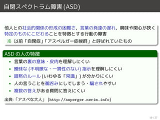 自閉スペクトラム障害 (ASD)
他人との社会的関係の形成の困難さ、言葉の発達の遅れ、興味や関心が狭く
特定のものにこだわることを特徴とする行動の障害
※ 以前「自閉症」「アスペルガー症候群」と呼ばれていたもの
ASD の人の特徴
• 言葉の裏の意味・皮肉を理解しにくい
• 曖昧な (不明瞭な・一貫性のない) 指示を理解しにくい
• 暗黙のルール (いわゆる「常識」) が分かりにくい
• 人の言うことを鵜呑みにしてしまう・騙されやすい
• 複数の答えがある質問に答えにくい
出典:「アスペな大人」 (http://asperger.nerim.info)
19 / 27
 