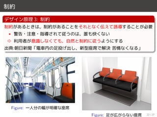制約
デザイン原理 3: 制約
制約があるときは、制約があることをそれとなく伝えて誘導することが必要
• 警告・注意・指導されて従うのは、誰も快くない
⇨ 利用者が意識しなくても、自然と制約に従うようにする
出典:朝日新聞「電車内の足投げ出し、新型座席で解決 苦情なくなる」
Figure: 一人分の幅が明確な座席
Figure: 足が広がらない座席 22 / 27
 