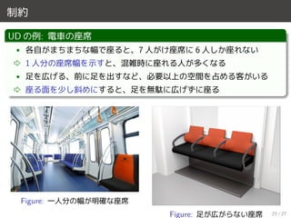 制約
UD の例: 電車の座席
• 各自がまちまちな幅で座ると、7 人がけ座席に 6 人しか座れない
⇨ 1 人分の座席幅を示すと、混雑時に座れる人が多くなる
• 足を広げる、前に足を出すなど、必要以上の空間を占める客がいる
⇨ 座る面を少し斜めにすると、足を無駄に広げずに座る
Figure: 一人分の幅が明確な座席
Figure: 足が広がらない座席 23 / 27
 