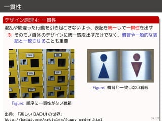 一貫性
デザイン原理 4: 一貫性
混乱や間違った行動を引き起こさないよう、表記を統一して一貫性を出す
※ そのモノ自体のデザインに統一感を出すだけでなく、慣習や一般的な表
記と一致させることも重要
Figure: 順序に一貫性がない靴箱
Figure: 慣習と一致しない看板
出典: 「楽しい BADUI の世界」
24 / 27
 