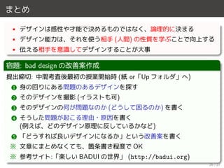 まとめ
• デザインは感性や才能で決めるものではなく、論理的に決まる
• デザイン能力は、それを使う相手 (人間) の性質を学ぶことで向上する
• 伝える相手を意識してデザインすることが大事
宿題: bad design の改善案作成
提出締切: 中間考査後最初の授業開始時 (紙 or「Up フォルダ」へ)
1 身の回りにある問題のあるデザインを探す
2 そのデザインを撮影 (イラストも可)
3 そのデザインの何が問題なのか (どうして困るのか) を書く
4 そうした問題が起こる理由・原因を書く
(例えば、どのデザイン原理に反しているかなど)
5 「どうすれば良いデザインになるか」という改善案を書く
※ 文章にまとめなくても、箇条書き程度で OK
※ 参考サイト:「楽しい BADUI の世界」 (http://badui.org)
26 / 27
 
